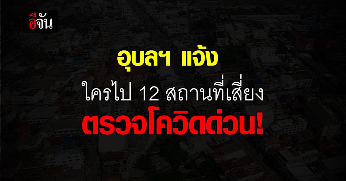 อุบลราชธานี  พบ 12 คลัสเตอร์ แจ้ง กลุ่มเสี่ยงสูง  ตรวจโควิด ด่วน!