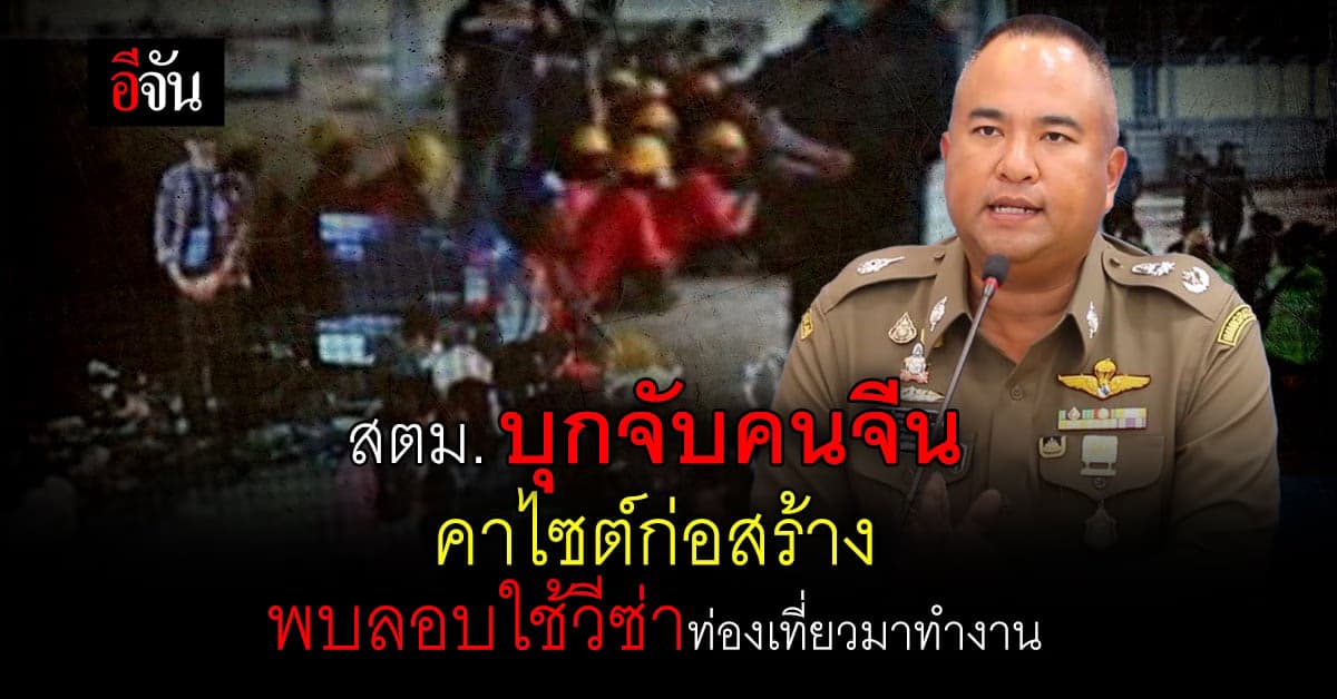 สตม. บุกจับคนจีน คาไซต์งานก่อสร้าง ลอบใช้วีซ่าท่องเที่ยว มาทำงานในไทย