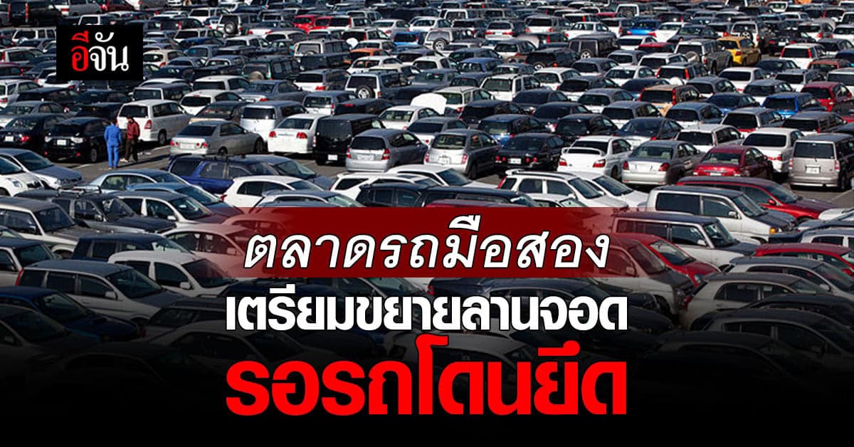 ‘ตลาดรถยนต์มือสอง’ เตรียมขยายลานจอด รอรถโดนยึดเพิ่มจากปีก่อน 20%