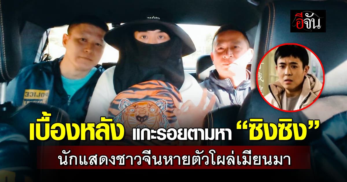 เปิดเบื้องหลัง นักแสดงจีน “ซิงซิง” หายปริศนากว่า 4 วัน ก่อนพบตัวที่เมียนมา