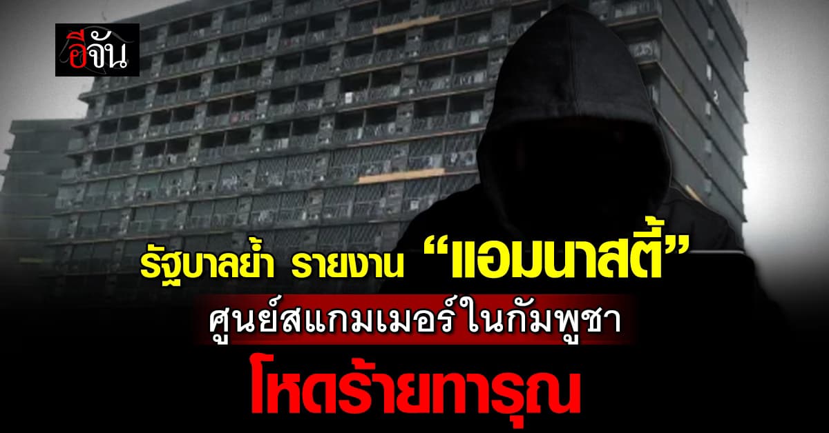 รัฐบาลย้ำ! รายงาน ”แอมนาสตี้” ยัน แฉซ้ำศูนย์สแกมเมอร์ในกัมพูชา โหดร้ายทารุณ  