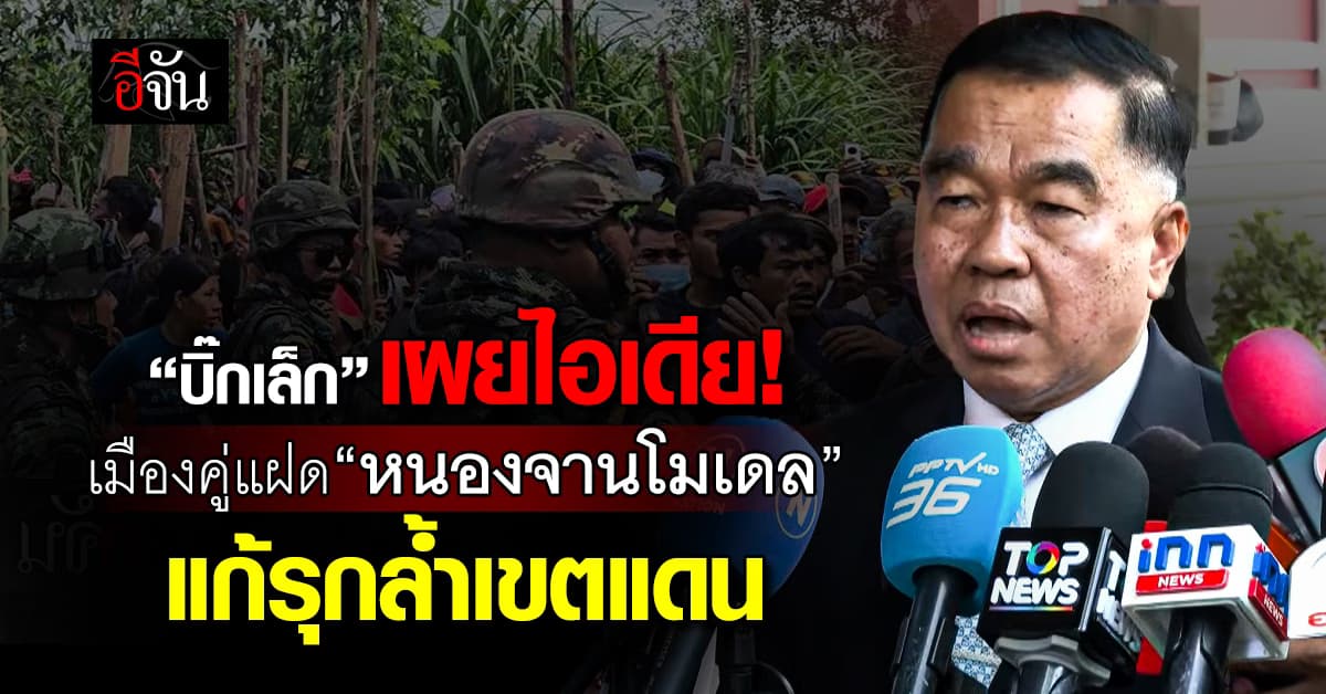 บิ๊กเล็ก เผยไอเดีย เมืองคู่แฝด หนองจานโมเดล แก้รุกล้ำเขตแดน