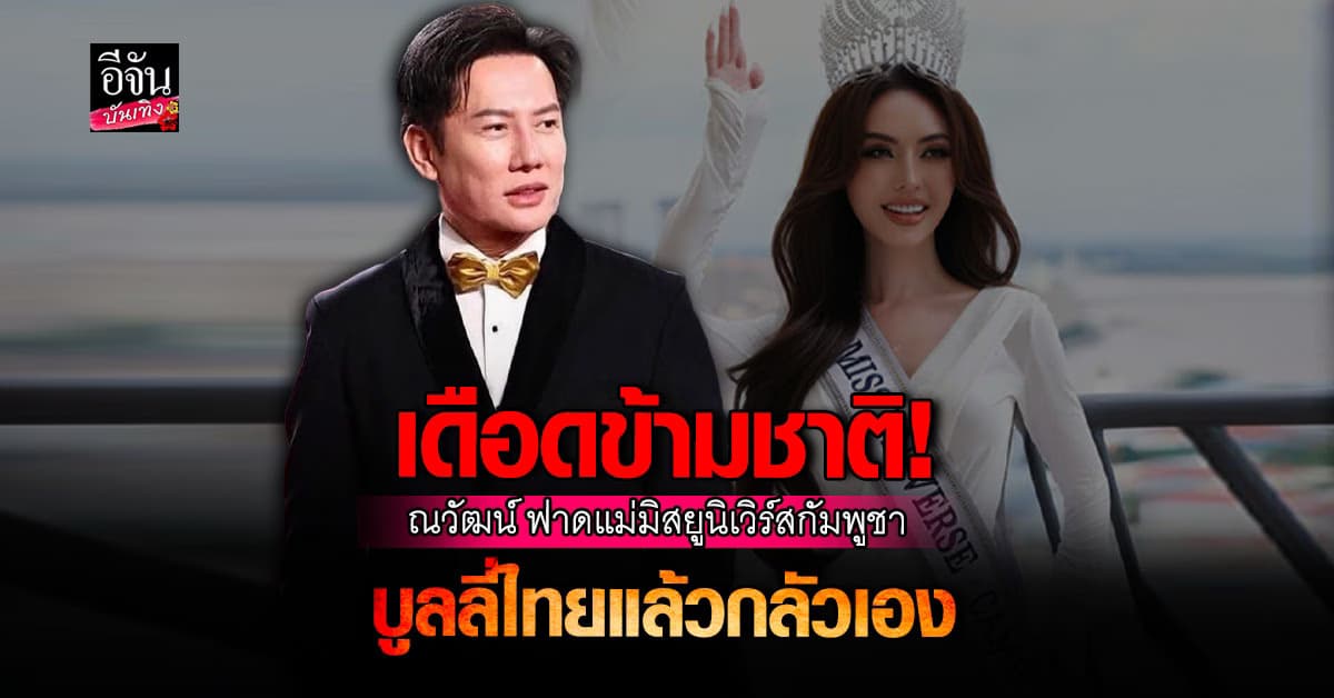 บอส ณวัฒน์ เดือด! ฟาด แม่มิสยูนิเวิร์สกัมพูชา ทำคลิปบูลลี่ไทยซ้ำๆ แล้วกลัวเอง