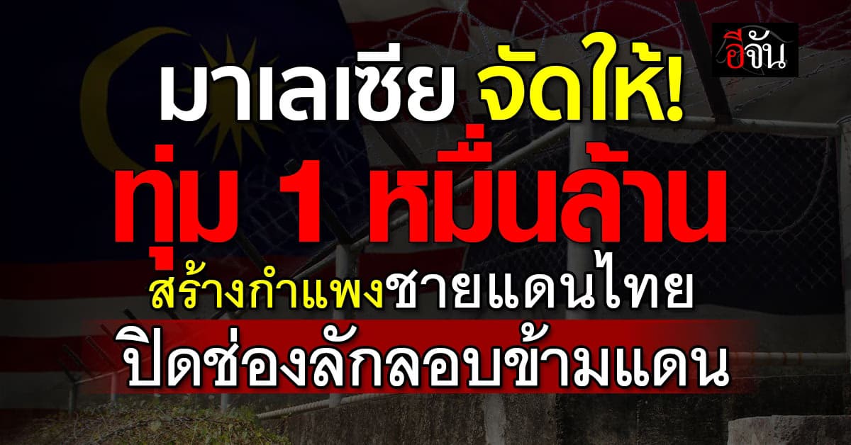 มาเลเซีย ทุ่มหมื่นล้าน สร้างกำแพงชายแดนไทย ปิดช่องลักลอบข้ามแดน