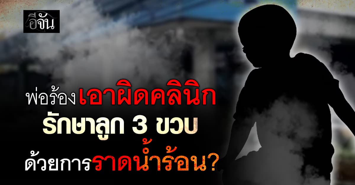 บีบหัวใจพ่อ แจ้งความเอาผิด คลินิก ราดน้ำร้อนใส่อกลูก 3 ขวบ