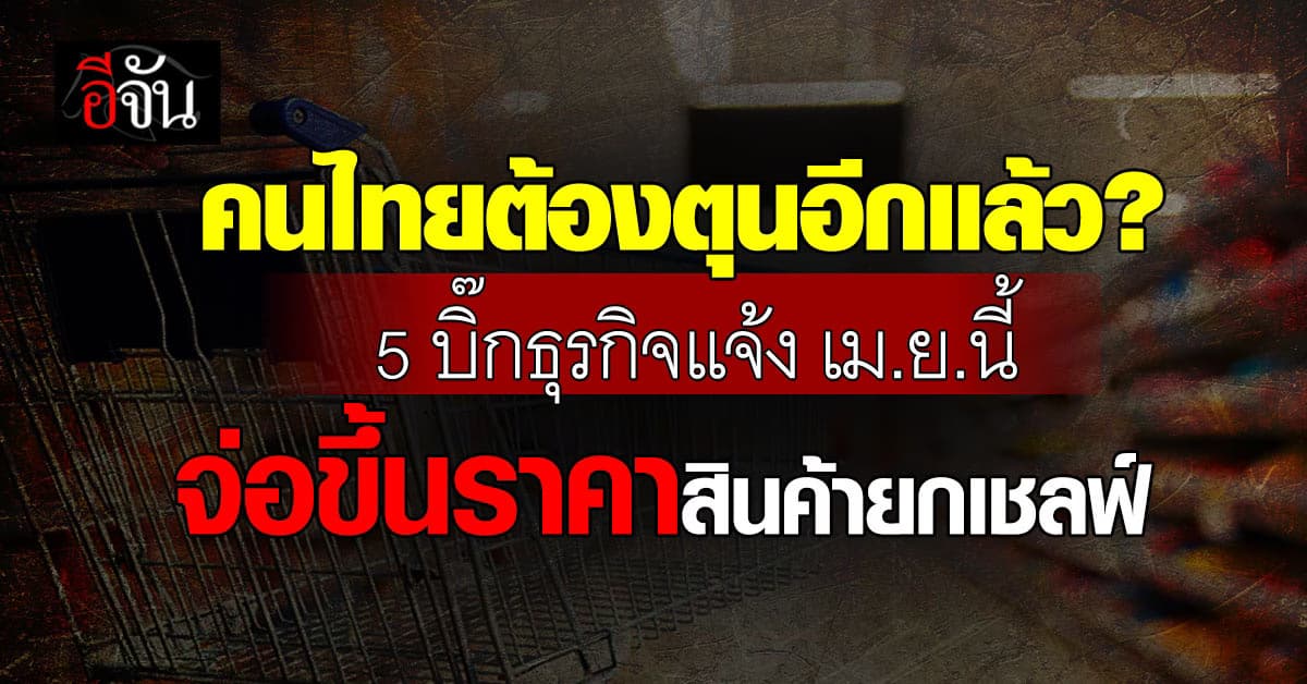 คนไทยต้องตุนอีกแล้ว? 5 บิ๊กธุรกิจแจ้ง เม.ย.นี้ จ่อขึ้นราคาสินค้ายกเชลฟ์